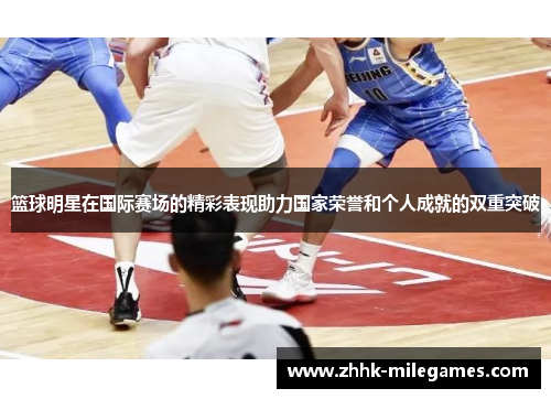 篮球明星在国际赛场的精彩表现助力国家荣誉和个人成就的双重突破