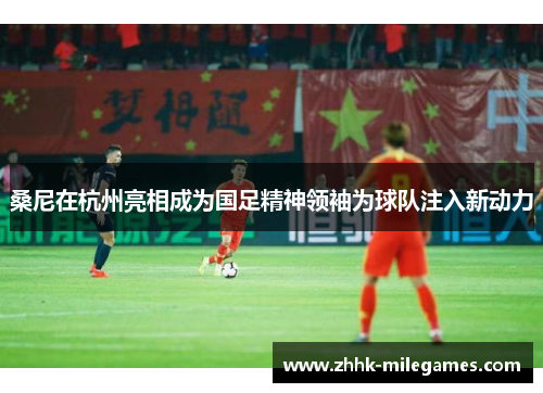 桑尼在杭州亮相成为国足精神领袖为球队注入新动力