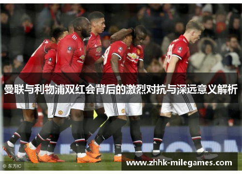 曼联与利物浦双红会背后的激烈对抗与深远意义解析