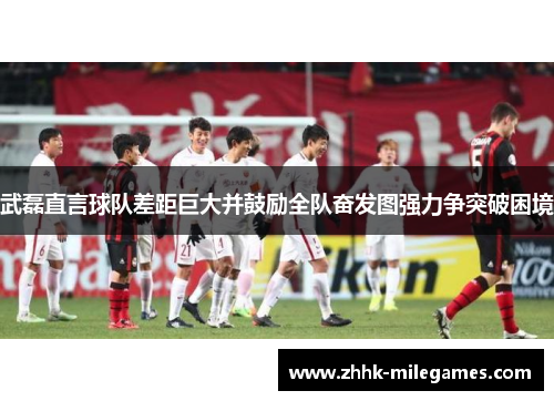 武磊直言球队差距巨大并鼓励全队奋发图强力争突破困境