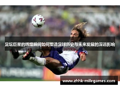 足坛巨星的辉煌瞬间如何塑造足球历史与未来发展的深远影响