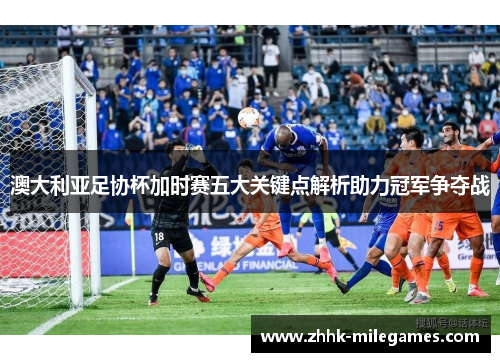 澳大利亚足协杯加时赛五大关键点解析助力冠军争夺战